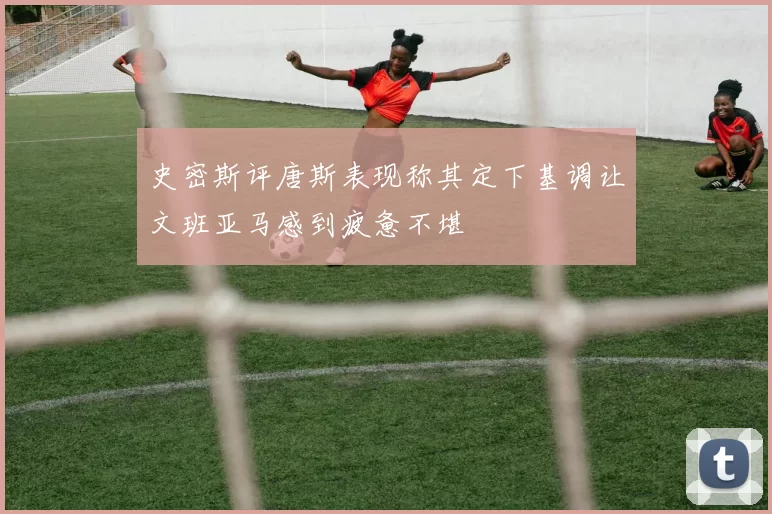 史密斯评唐斯表现称其定下基调让文班亚马感到疲惫不堪