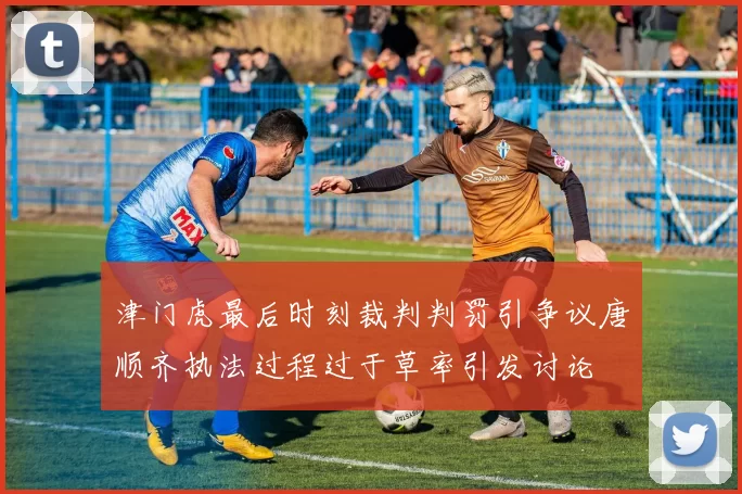 津门虎最后时刻裁判判罚引争议唐顺齐执法过程过于草率引发讨论