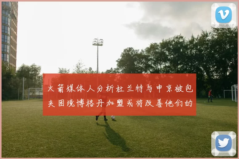 火箭媒体人分析杜兰特与申京被包夹困境博格丹加盟或将改善他们的进攻空间