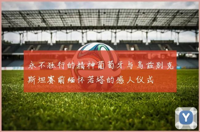 永不独行的精神葡萄牙与乌兹别克斯坦赛前缅怀若塔的感人仪式