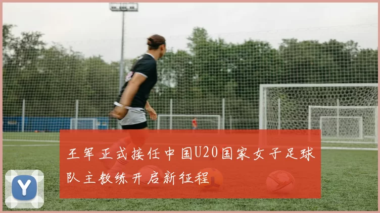 王军正式接任中国U20国家女子足球队主教练开启新征程