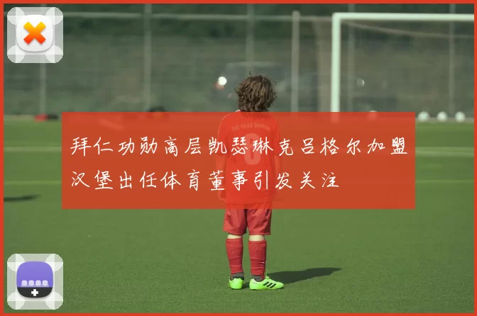 拜仁功勋高层凯瑟琳克吕格尔加盟汉堡出任体育董事引发关注