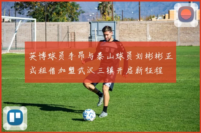 英博球员李昂与泰山球员刘彬彬正式租借加盟武汉三镇开启新征程
