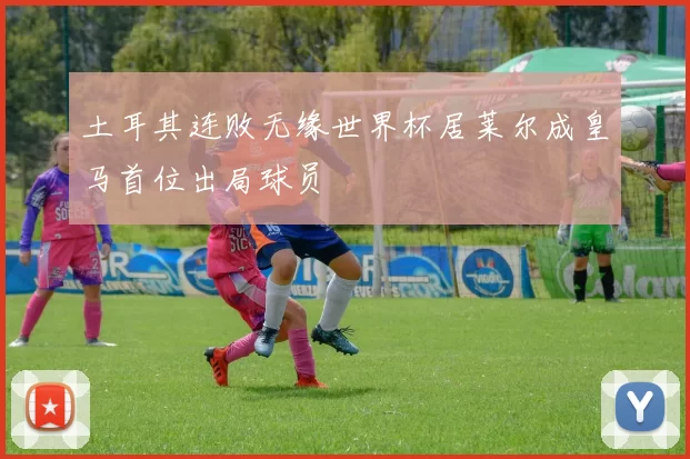 土耳其连败无缘世界杯居莱尔成皇马首位出局球员