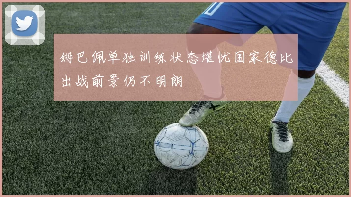 姆巴佩单独训练状态堪忧国家德比出战前景仍不明朗