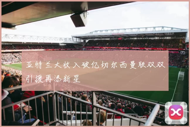 亚特兰大收入破亿切尔西曼联双双引援再添新星