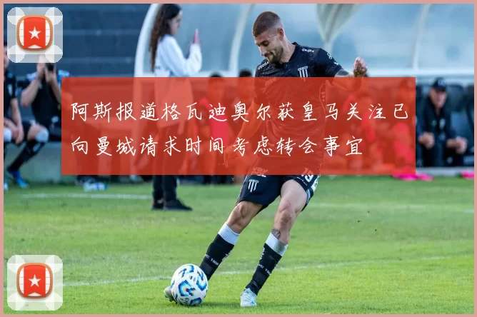 阿斯报道格瓦迪奥尔获皇马关注已向曼城请求时间考虑转会事宜