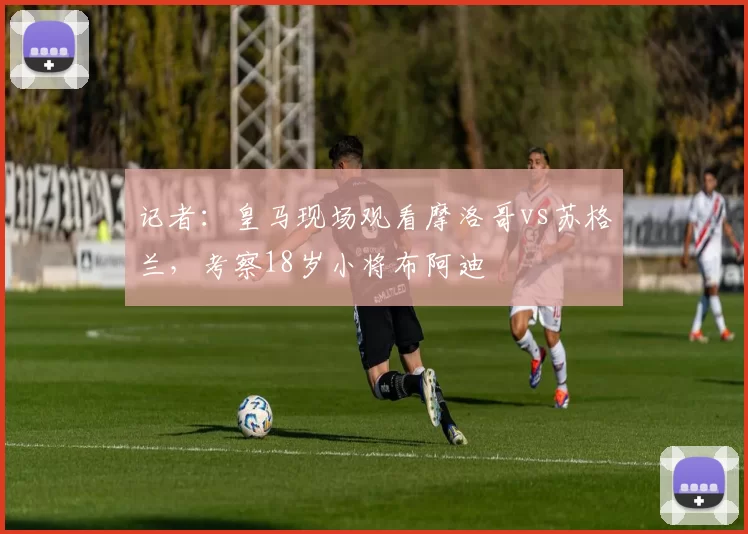 记者：皇马现场观看摩洛哥vs苏格兰，考察18岁小将布阿迪