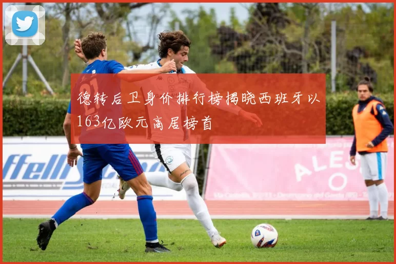 德转后卫身价排行榜揭晓西班牙以163亿欧元高居榜首