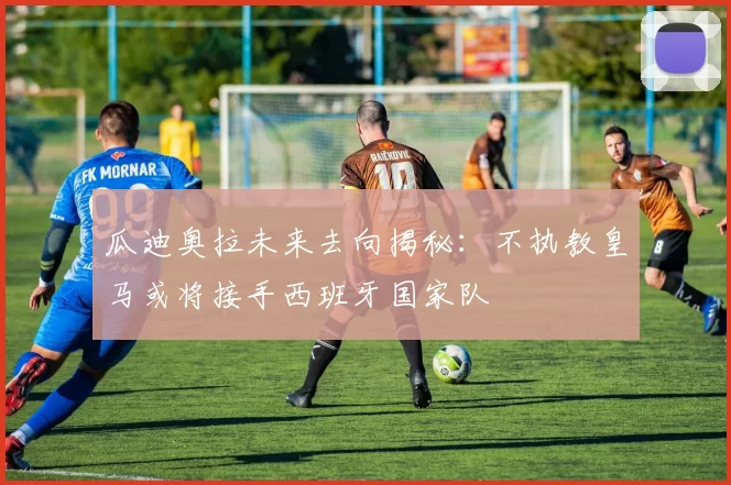 瓜迪奥拉未来去向揭秘：不执教皇马或将接手西班牙国家队