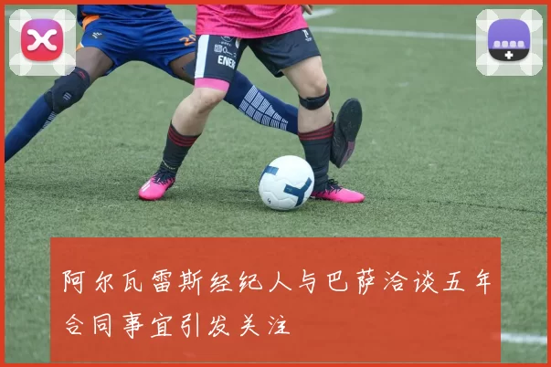 阿尔瓦雷斯经纪人与巴萨洽谈五年合同事宜引发关注