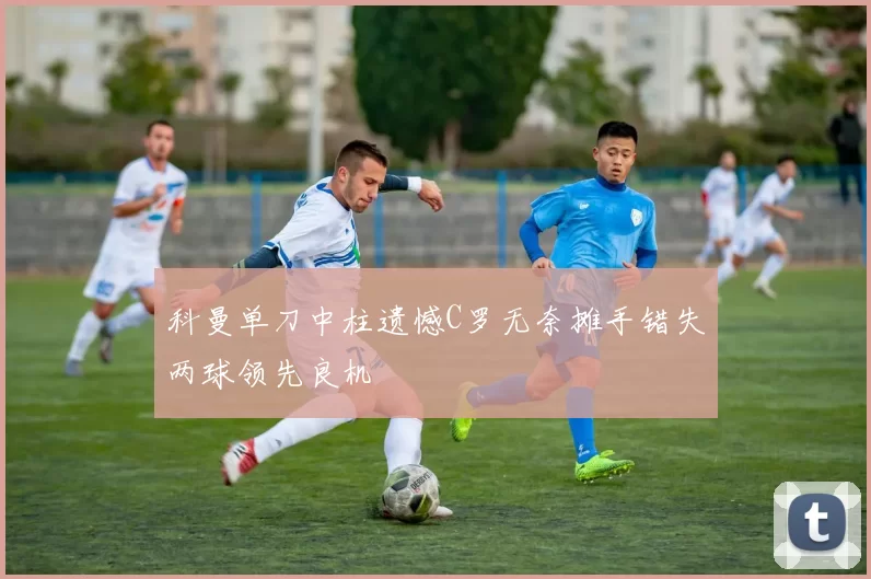 科曼单刀中柱遗憾C罗无奈摊手错失两球领先良机