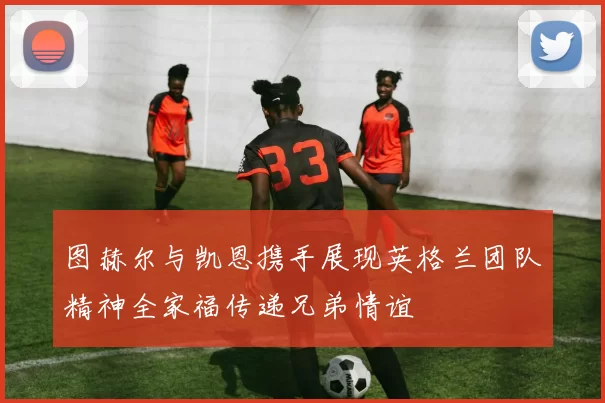 图赫尔与凯恩携手展现英格兰团队精神全家福传递兄弟情谊