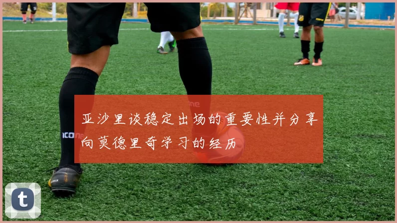 亚沙里谈稳定出场的重要性并分享向莫德里奇学习的经历