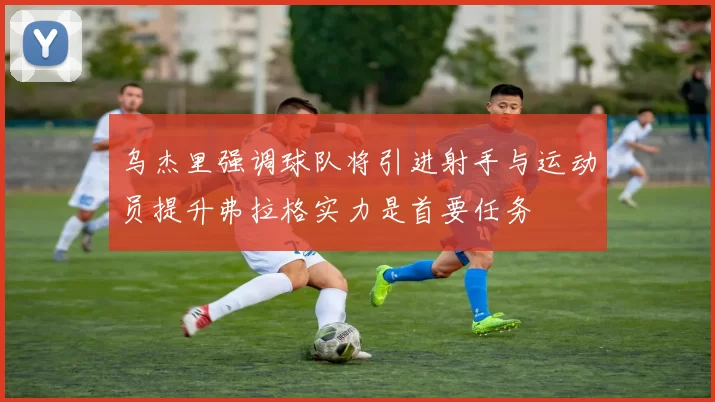 乌杰里强调球队将引进射手与运动员提升弗拉格实力是首要任务