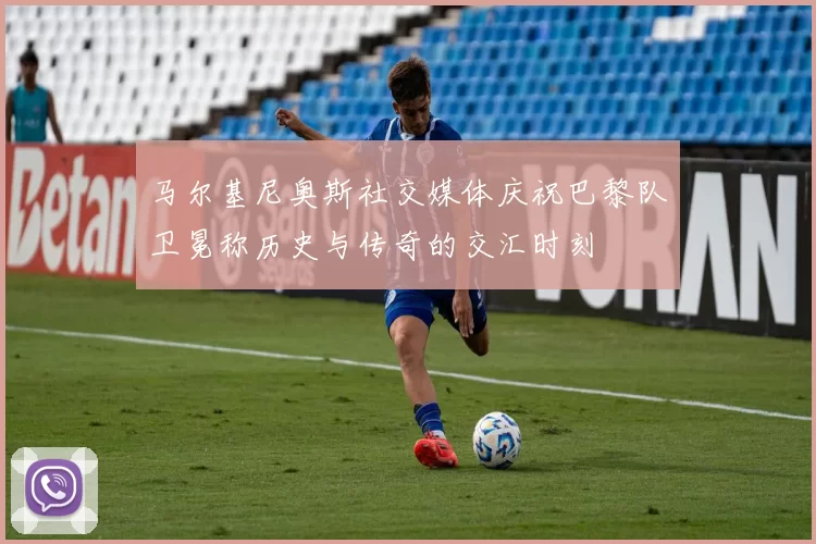 马尔基尼奥斯社交媒体庆祝巴黎队卫冕称历史与传奇的交汇时刻